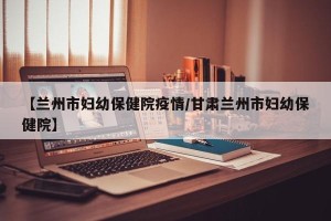 【兰州市妇幼保健院疫情/甘肃兰州市妇幼保健院】