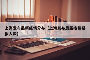 上海发布最新疫情分布（上海发布最新疫情疑似人数）