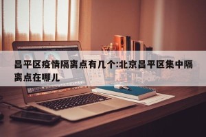 昌平区疫情隔离点有几个:北京昌平区集中隔离点在哪儿