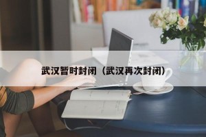 武汉暂时封闭（武汉再次封闭）