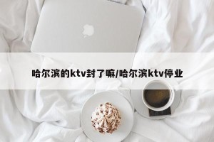 哈尔滨的ktv封了嘛/哈尔滨ktv停业