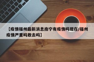 【疫情福州最新消息南宁有疫情吗现在/福州疫情严重吗敢去吗】