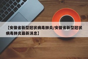 【安徽省新型冠状病毒肺炎/安徽省新型冠状病毒肺炎最新消息】