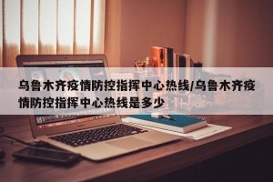 乌鲁木齐疫情防控指挥中心热线/乌鲁木齐疫情防控指挥中心热线是多少