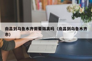 南昌到乌鲁木齐需要隔离吗（南昌到乌鲁木齐市）