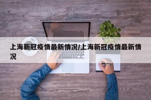 上海新冠疫情最新情况/上海新冠疫情最新情况