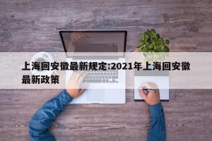 上海回安徽最新规定:2021年上海回安徽最新政策