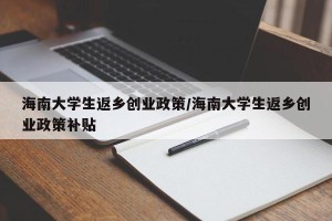海南大学生返乡创业政策/海南大学生返乡创业政策补贴