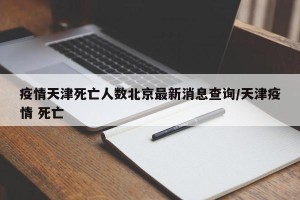 疫情天津死亡人数北京最新消息查询/天津疫情 死亡