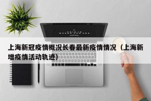 上海新冠疫情概况长春最新疫情情况（上海新增疫情活动轨迹）