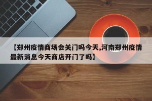 【郑州疫情商场会关门吗今天,河南郑州疫情最新消息今天商店开门了吗】