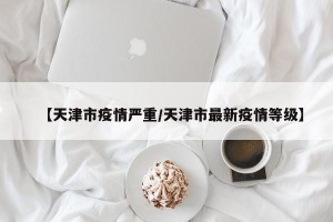 【天津市疫情严重/天津市最新疫情等级】
