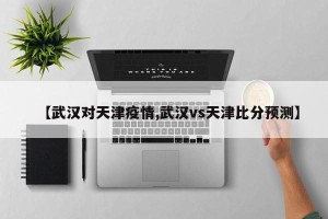 【武汉对天津疫情,武汉vs天津比分预测】