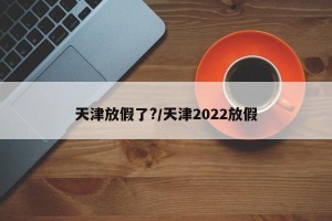 天津放假了?/天津2022放假