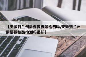 【安徽到兰州需要做核酸检测吗,安徽到兰州需要做核酸检测吗最新】