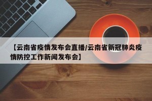 【云南省疫情发布会直播/云南省新冠肺炎疫情防控工作新闻发布会】