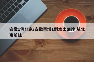 安徽1例北京/安徽再增1例本土确诊 从北京前往