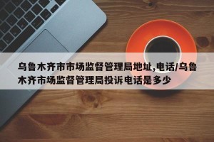 乌鲁木齐市市场监督管理局地址,电话/乌鲁木齐市场监督管理局投诉电话是多少