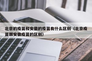 北京的疫苗和安徽的疫苗有什么区别（北京疫苗跟安徽疫苗的区别）