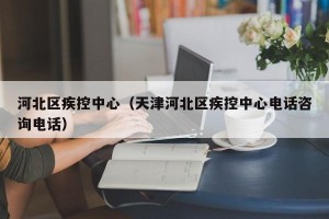 河北区疾控中心（天津河北区疾控中心电话咨询电话）