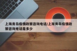上海青岛疫情政策咨询电话/上海青岛疫情政策咨询电话是多少