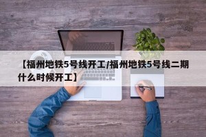 【福州地铁5号线开工/福州地铁5号线二期什么时候开工】