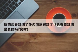 疫情长春封城了多久南京解封了（长春要封城是真的吗?实时）