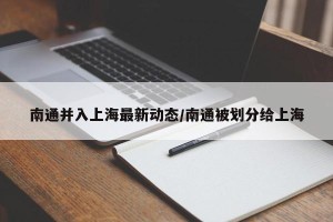 南通并入上海最新动态/南通被划分给上海