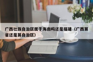 广西壮族自治区属于海南吗还是福建（广西算省还是算自治区）