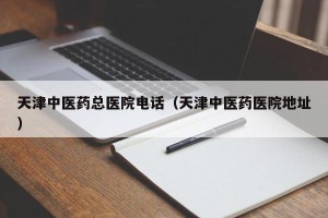天津中医药总医院电话（天津中医药医院地址）
