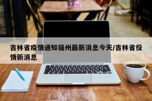 吉林省疫情通知福州最新消息今天/吉林省役情新消息