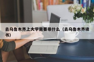 去乌鲁木齐上大学需要带什么（去乌鲁木齐读书）