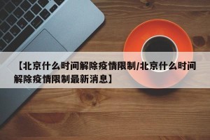 【北京什么时间解除疫情限制/北京什么时间解除疫情限制最新消息】