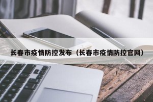 长春市疫情防控发布（长春市疫情防控官网）