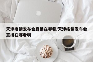 天津疫情发布会直播在哪看/天津疫情发布会直播在哪看啊