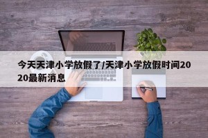 今天天津小学放假了/天津小学放假时间2020最新消息