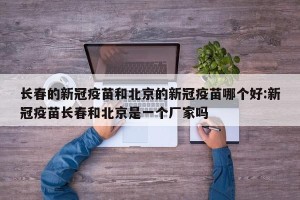 长春的新冠疫苗和北京的新冠疫苗哪个好:新冠疫苗长春和北京是一个厂家吗