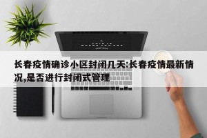 长春疫情确诊小区封闭几天:长春疫情最新情况,是否进行封闭式管理