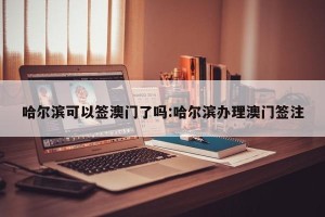 哈尔滨可以签澳门了吗:哈尔滨办理澳门签注