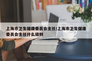 上海市卫生健康委员会主任/上海市卫生健康委员会主任什么级别