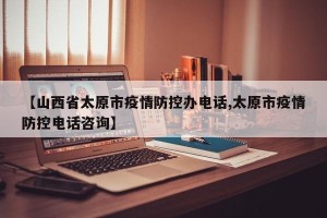 【山西省太原市疫情防控办电话,太原市疫情防控电话咨询】