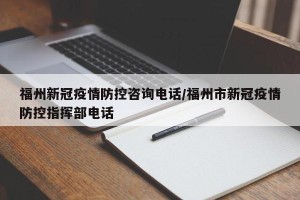 福州新冠疫情防控咨询电话/福州市新冠疫情防控指挥部电话