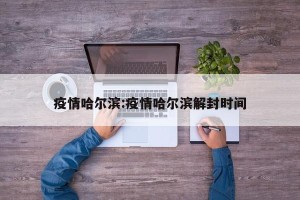 疫情哈尔滨:疫情哈尔滨解封时间