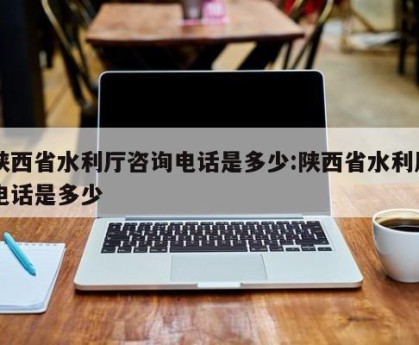 陕西省水利厅咨询电话是多少:陕西省水利局电话是多少