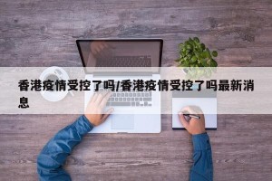 香港疫情受控了吗/香港疫情受控了吗最新消息
