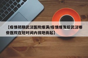 【疫情初期武汉医院爆满/疫情爆发后武汉哪些医院在短时间内拔地而起】
