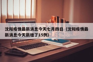 沈阳疫情最新消息今天七月四日（沈阳疫情最新消息今天新增了15例）
