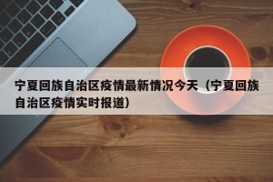 宁夏回族自治区疫情最新情况今天（宁夏回族自治区疫情实时报道）