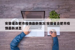 安徽省合肥市疫情最新情况:安徽省合肥市疫情最新消息