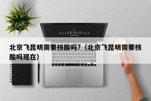 北京飞昆明需要核酸吗?（北京飞昆明需要核酸吗现在）